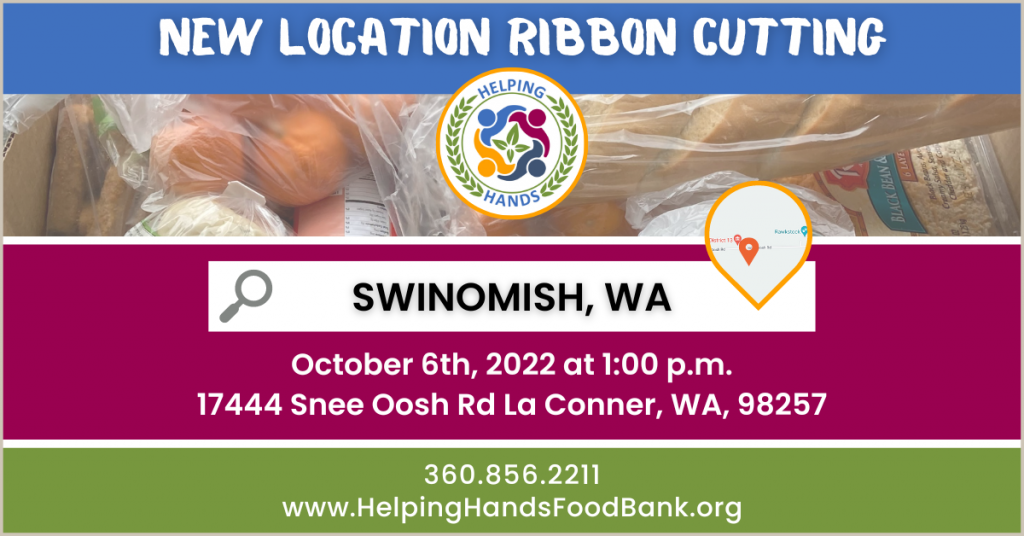 New Location Ribbon Cutting! Swinomish, WA October 6th, 2022 at 1:00 p.m. 17444 Snee Oosh Rd La Conner, WA, 98257. 360.856.2211 www.HelpingHandsFoodBank.org